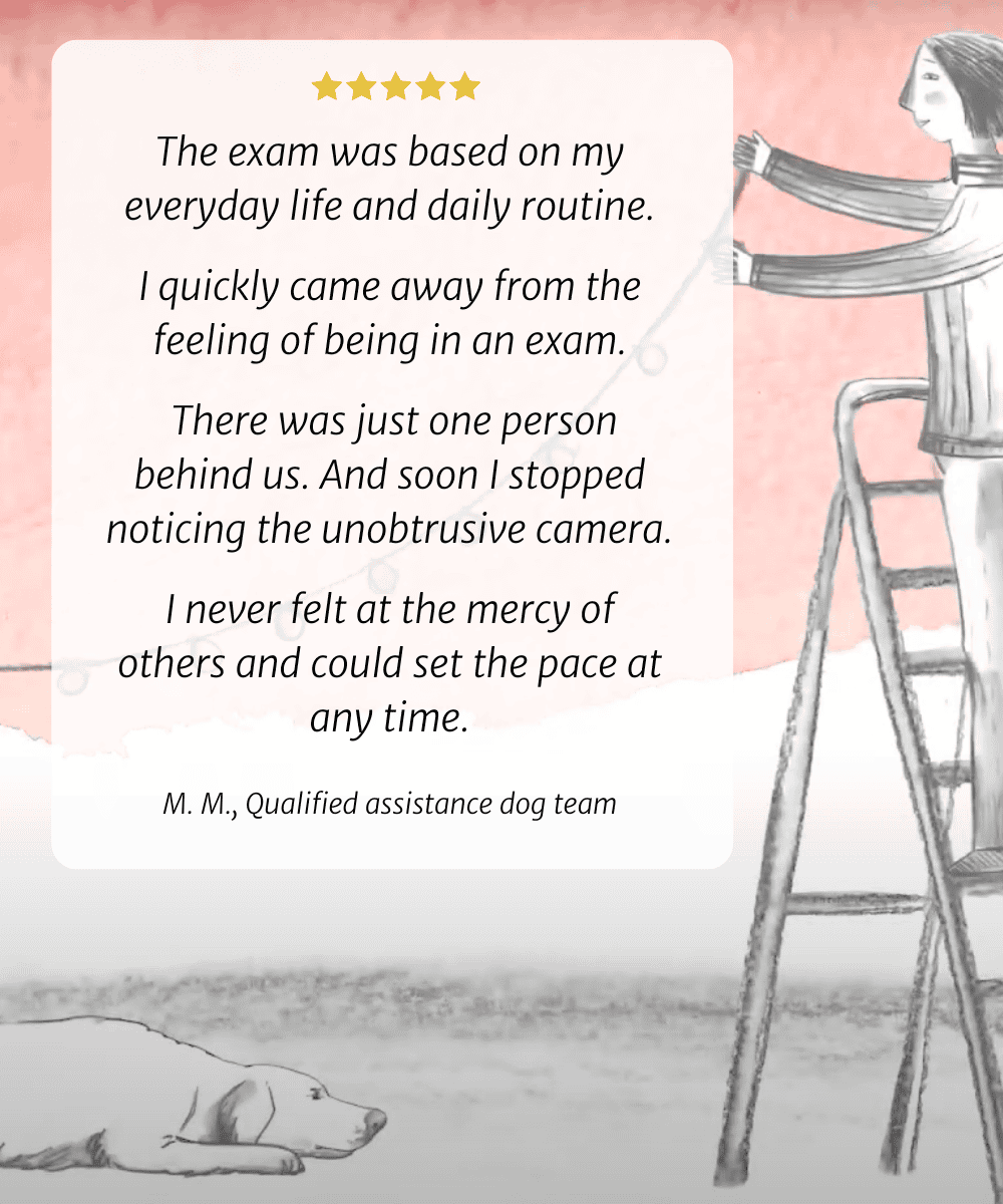 The exam was based on my everyday life and daily routine. I quickly came away from the feeling of being in an exam. There was just one person behind us. And soon I stopped noticing the unobtrusive camera. I never felt at the mercy of others and could set the pace at any time. M. M., Qualified assistance dog team