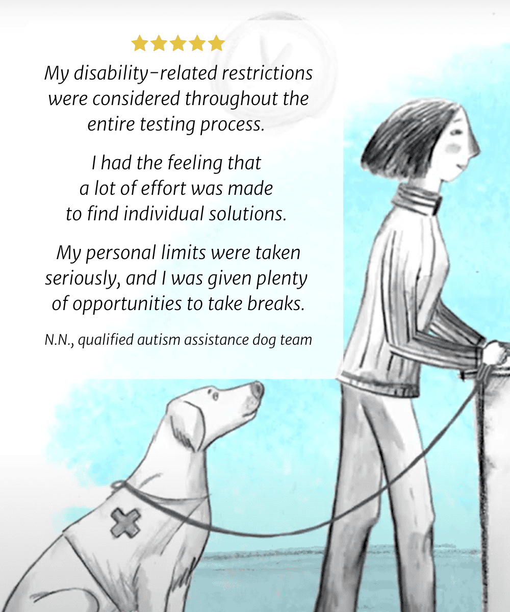 My disability-related restrictions were considered throughout the entire testing process. I had the feeling that a lot of effort was made to find individual solutions. My personal limits were taken seriously, and I was given plenty of opportunities to take breaks. N.N., qualified autism assistance dog team