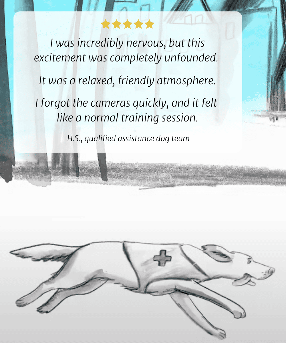I was incredibly nervous, but this excitement was completely unfounded. It was a relaxed, friendly atmosphere. I forgot the cameras quickly, and it felt like a normal training session. H.S., qualified assistance dog team